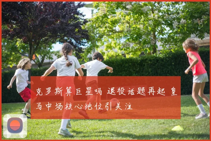 克罗斯算巨星吗 退役话题再起 皇马中场核心地位引关注