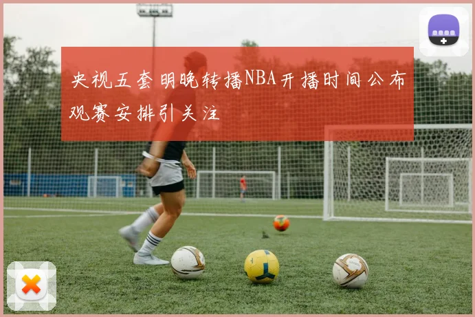 央视五套明晚转播NBA开播时间公布观赛安排引关注