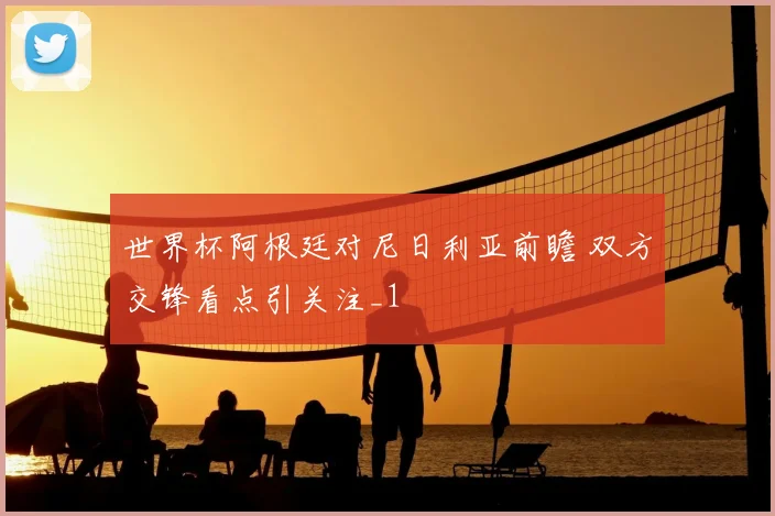 世界杯阿根廷对尼日利亚前瞻 双方交锋看点引关注_1