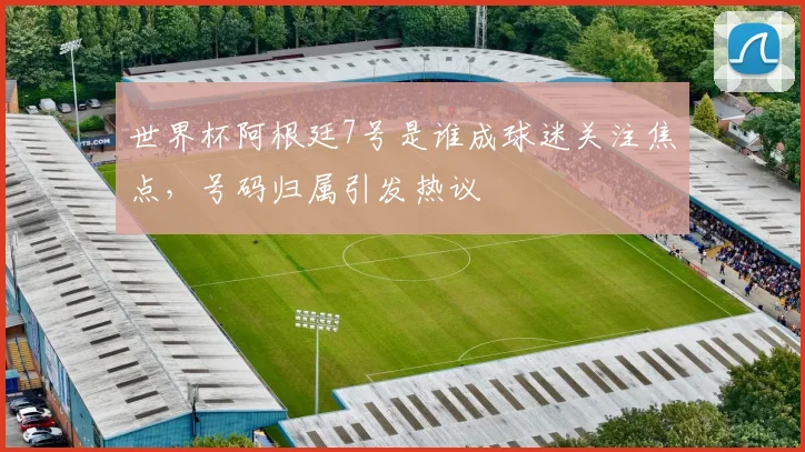 世界杯阿根廷7号是谁成球迷关注焦点,号码归属引发热议