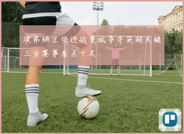埃弗顿主场迎战曼城争夺英超关键三分赛事看点十足