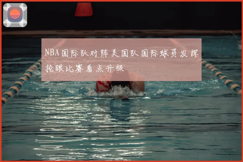NBA国际队对阵美国队国际球员发挥抢眼比赛看点升级