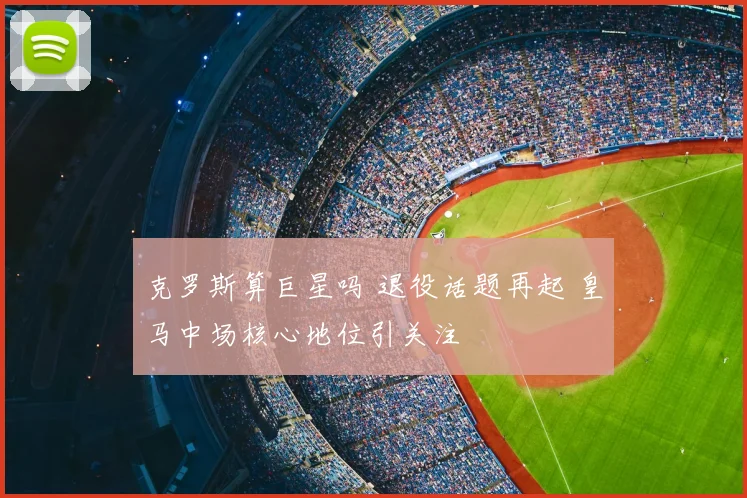 克罗斯算巨星吗 退役话题再起 皇马中场核心地位引关注