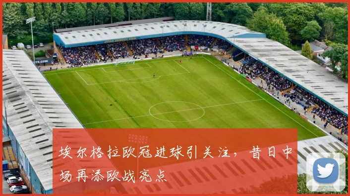 埃尔格拉欧冠进球引关注,昔日中场再添欧战亮点