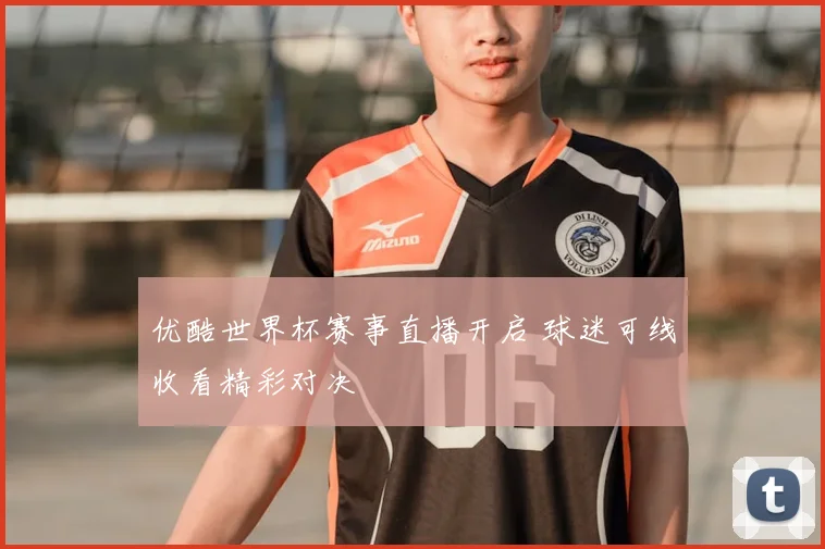 优酷世界杯赛事直播开启 球迷可线收看精彩对决