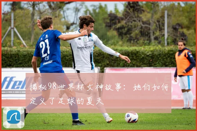 揭秘98世界杯女神故事：她们如何定义了足球的夏天