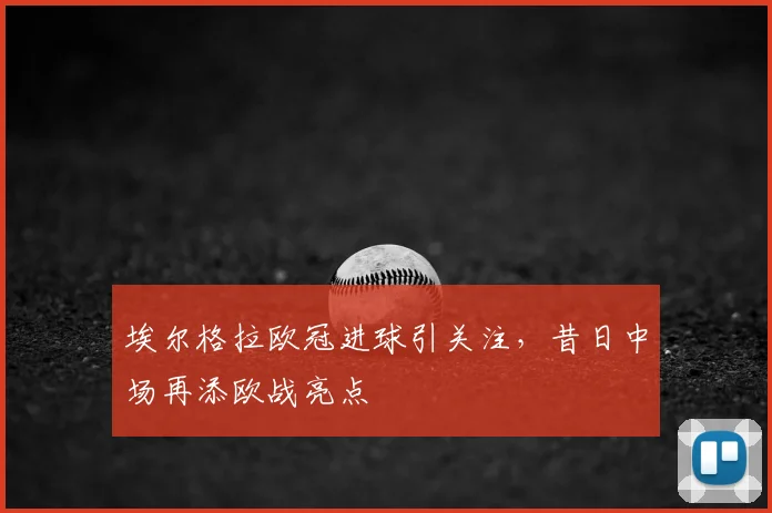 埃尔格拉欧冠进球引关注，昔日中场再添欧战亮点