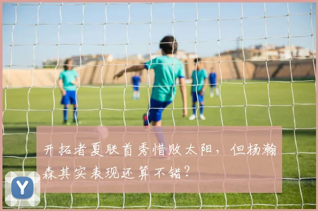 开拓者夏联首秀惜败太阳,但杨瀚森其实表现还算不错?