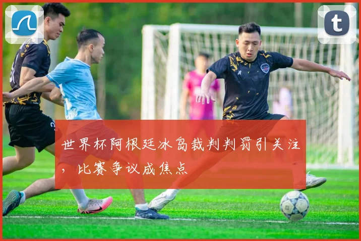 世界杯阿根廷冰岛裁判判罚引关注,比赛争议成焦点
