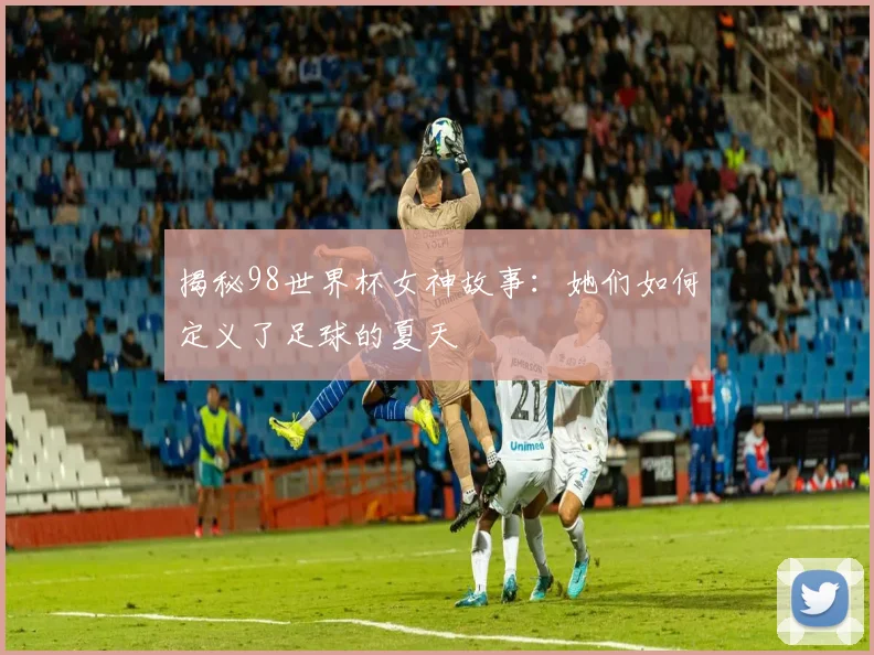 揭秘98世界杯女神故事:她们如何定义了足球的夏天