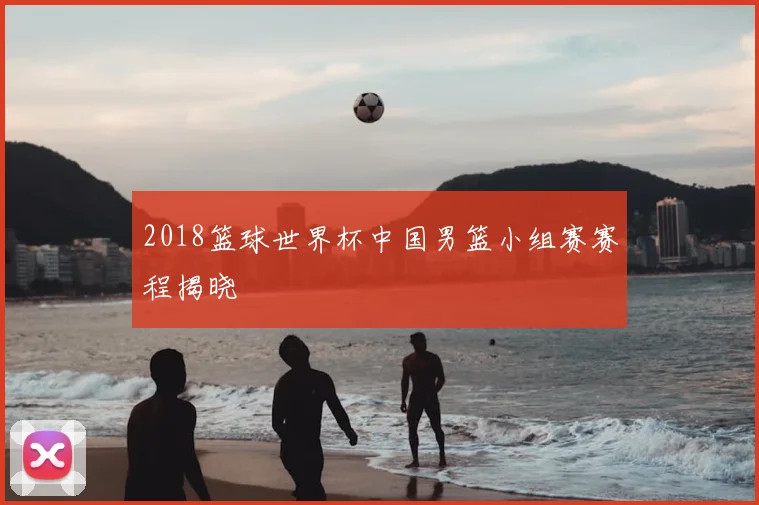 2018篮球世界杯中国男篮小组赛赛程揭晓
