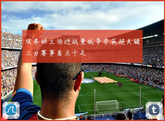 埃弗顿主场迎战曼城争夺英超关键三分赛事看点十足