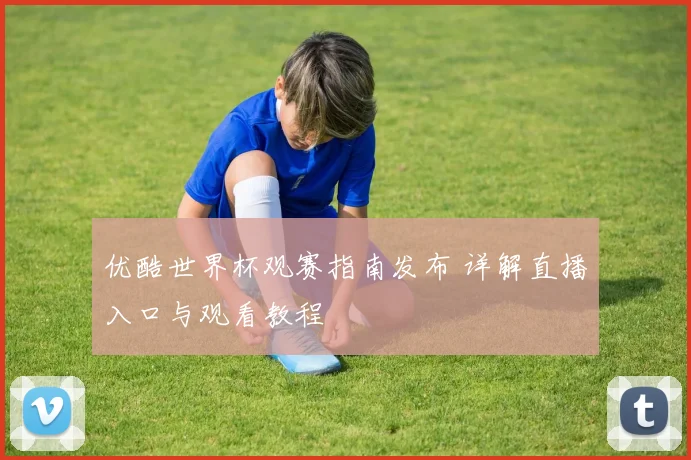 优酷世界杯观赛指南发布 详解直播入口与观看教程