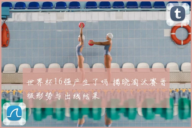 世界杯16强产生了吗 揭晓淘汰赛晋级形势与出线结果