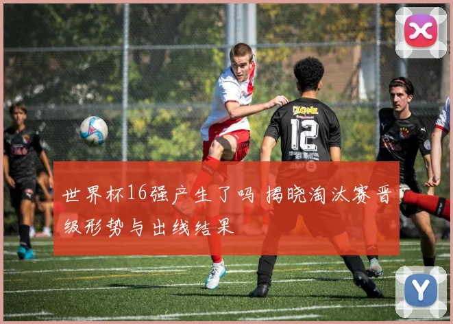 世界杯16强产生了吗 揭晓淘汰赛晋级形势与出线结果