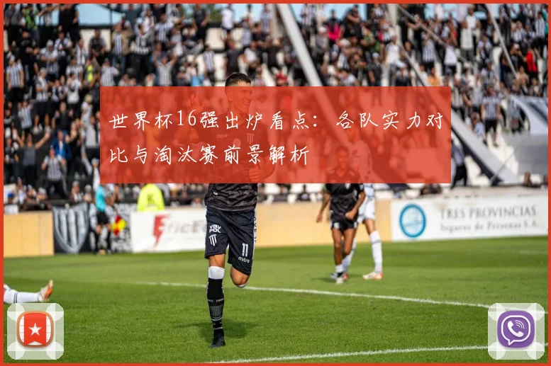 世界杯16强出炉看点：各队实力对比与淘汰赛前景解析