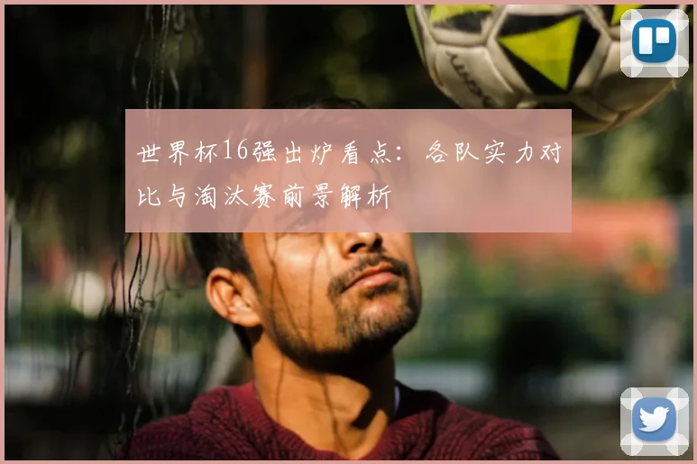 世界杯16强出炉看点：各队实力对比与淘汰赛前景解析
