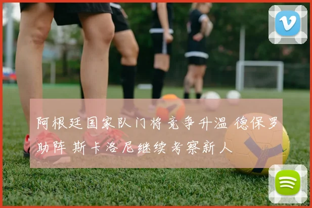 阿根廷国家队门将竞争升温 德保罗助阵 斯卡洛尼继续考察新人