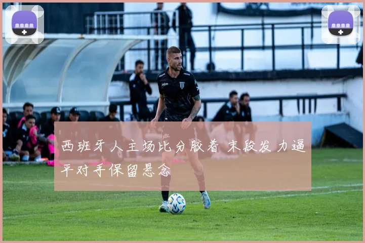 西班牙人主场比分胶着 末段发力逼平对手保留悬念