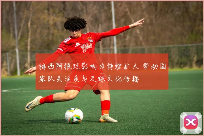 梅西阿根廷影响力持续扩大 带动国家队关注度与足球文化传播