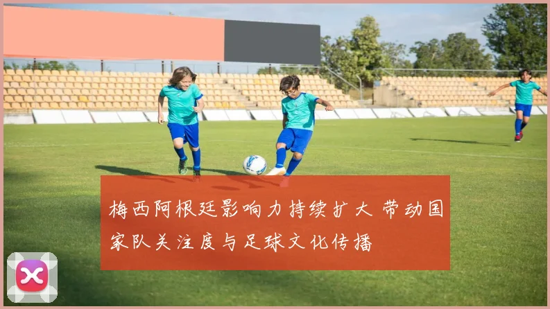 梅西阿根廷影响力持续扩大 带动国家队关注度与足球文化传播