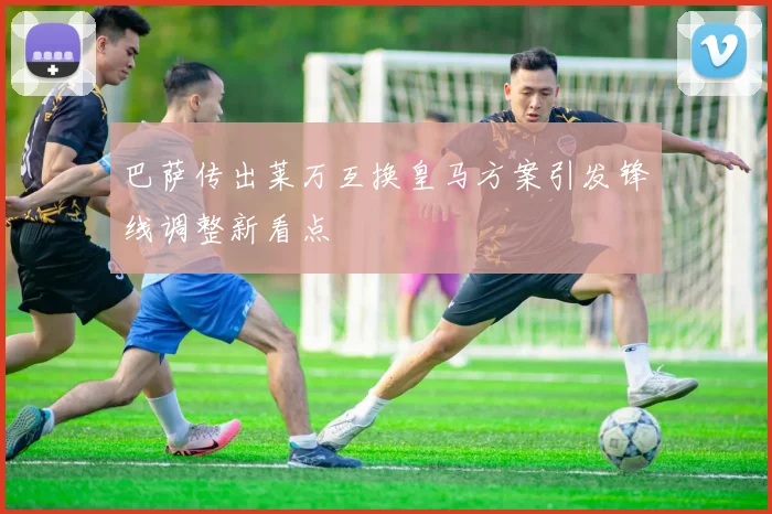 巴萨传出莱万互换皇马方案引发锋线调整新看点