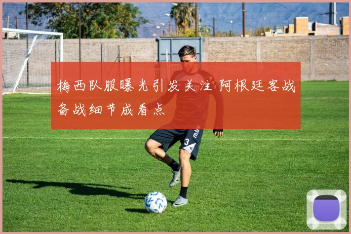 梅西队服曝光引发关注 阿根廷客战备战细节成看点