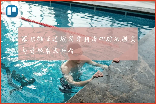塞尔维亚迎战匈牙利周四对决胜负与晋级看点并存