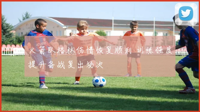 火箭队格林伤情恢复顺利 训练强度提升备战复出场次