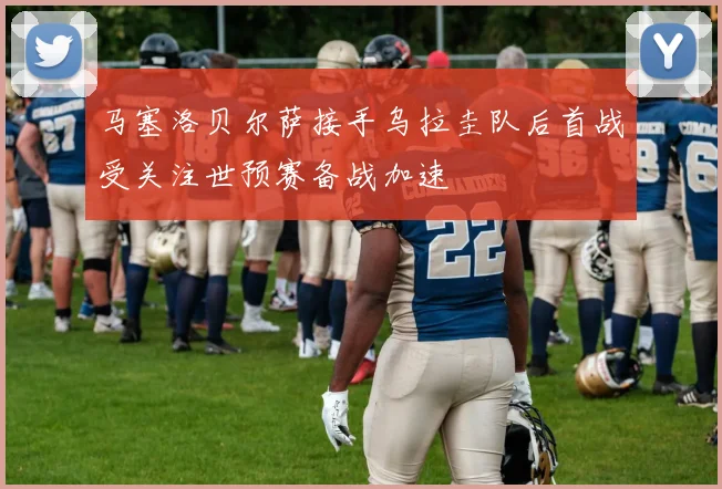马塞洛贝尔萨接手乌拉圭队后首战受关注世预赛备战加速