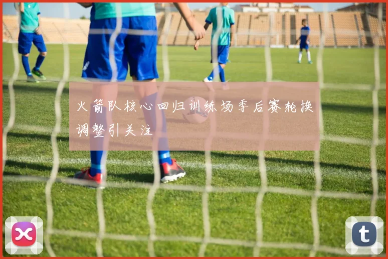 火箭队核心回归训练场季后赛轮换调整引关注