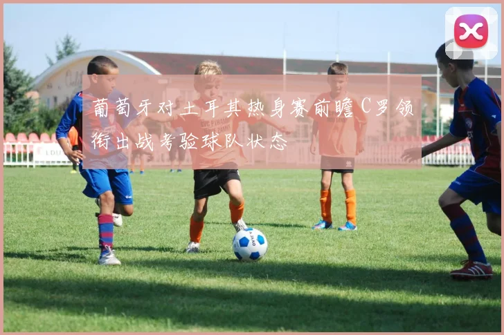 葡萄牙对土耳其热身赛前瞻 C罗领衔出战考验球队状态