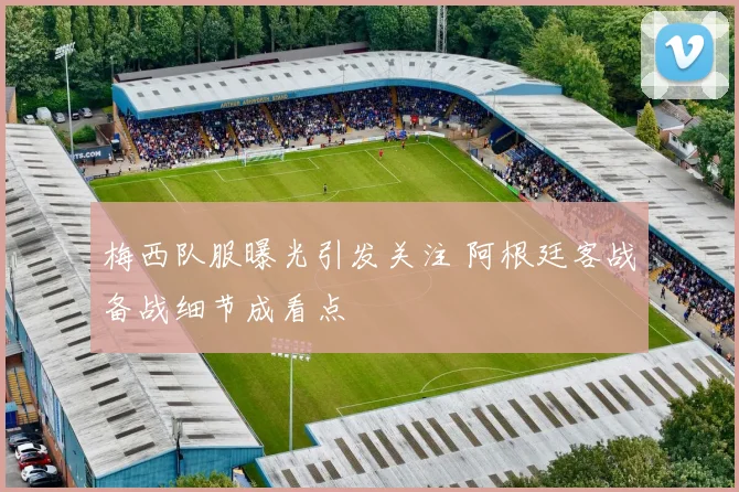 梅西队服曝光引发关注 阿根廷客战备战细节成看点